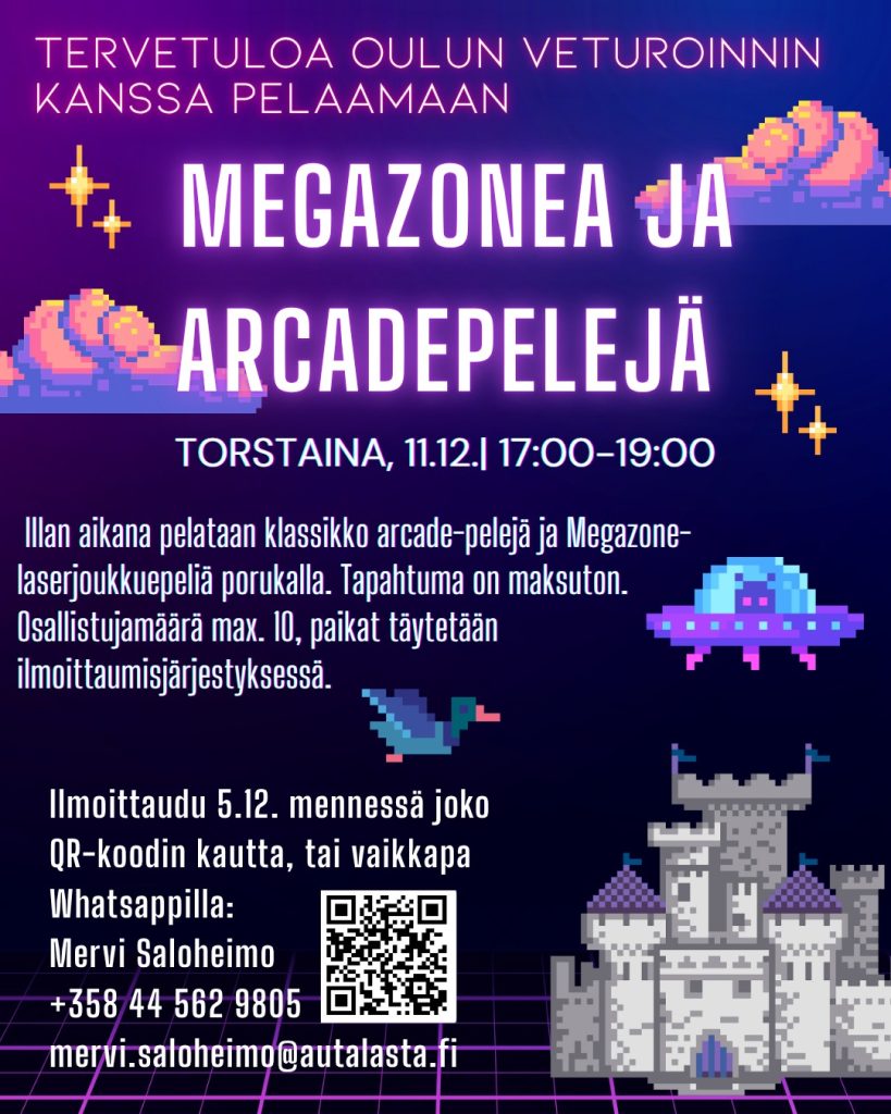 Kuvan taustalla videopelikuvia: tähtiä. pilviä, ufo, sorsa ja linna. Kuvassa tekstinä tietoa: Tervetuloa Oulun Veturoinnin kanssa pelaamaan Megazonea ja Arcadepelejä torstaina 11.12.2025 klo 17:00-19:00. Illan aikana pelataan klassikko arcade-pelejä ja Megazone-laserjoukkuepeliä porukalla. Osallistujamäärä max. 10, paikat täytetään ilmoittautumisjärjestyksessä. Ilmoittaudu 5.12. mennessä joko QR-Koodin kautta, tai vaikkapa WhatsAppilla: Mervi Saloheimo, +358 44 562 9805, mervi.saloheimo@autalasta.fi. Lisäksi kuvassa QR-koodi ilmoittautumislomakkeeseen